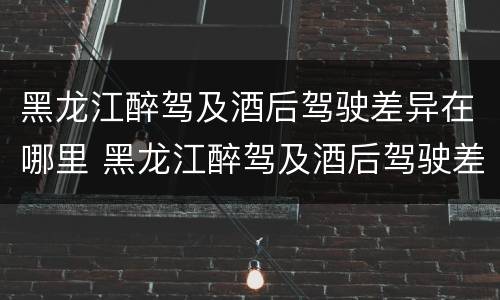 黑龙江醉驾及酒后驾驶差异在哪里 黑龙江醉驾及酒后驾驶差异在哪里查询