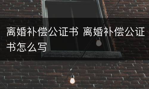 离婚补偿公证书 离婚补偿公证书怎么写