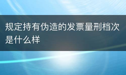 规定持有伪造的发票量刑档次是什么样