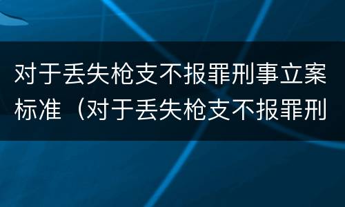 对于丢失枪支不报罪刑事立案标准（对于丢失枪支不报罪刑事立案标准是多少）