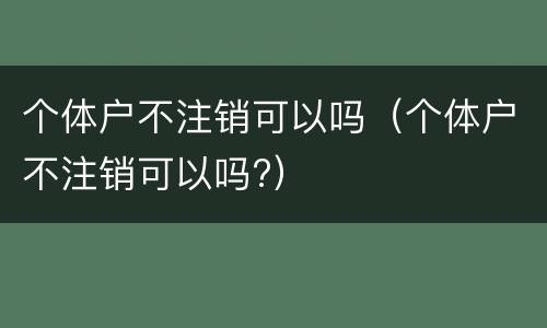 个体户不注销可以吗（个体户不注销可以吗?）