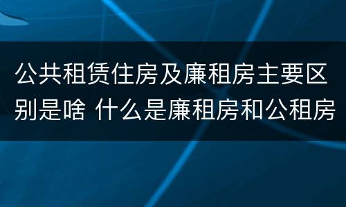 公共租赁住房及廉租房主要区别是啥 什么是廉租房和公租房两个有什么特点