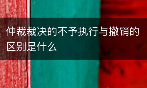 仲裁裁决的不予执行与撤销的区别是什么