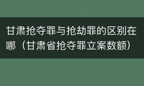 甘肃抢夺罪与抢劫罪的区别在哪（甘肃省抢夺罪立案数额）