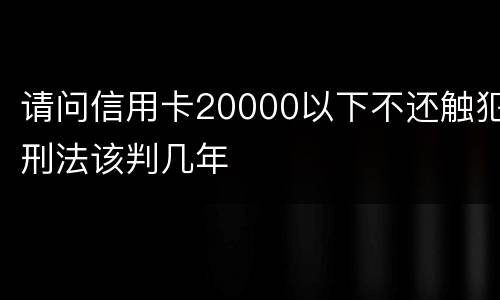 请问信用卡20000以下不还触犯刑法该判几年