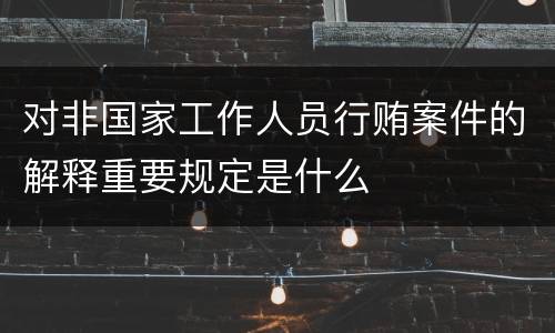 对非国家工作人员行贿案件的解释重要规定是什么