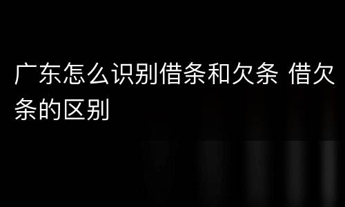 广东怎么识别借条和欠条 借欠条的区别