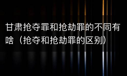 甘肃抢夺罪和抢劫罪的不同有啥（抢夺和抢劫罪的区别）
