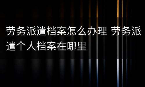 劳务派遣档案怎么办理 劳务派遣个人档案在哪里