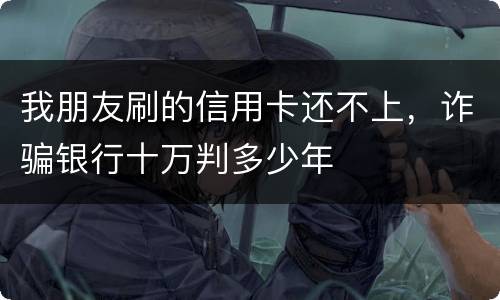 我朋友刷的信用卡还不上，诈骗银行十万判多少年