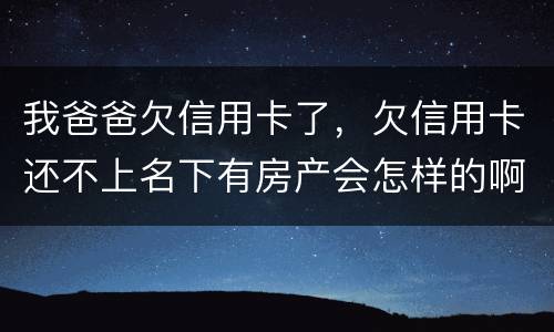 我爸爸欠信用卡了，欠信用卡还不上名下有房产会怎样的啊