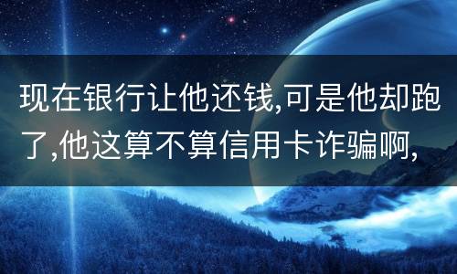 现在银行让他还钱,可是他却跑了,他这算不算信用卡诈骗啊,信用卡诈骗的标准是什么