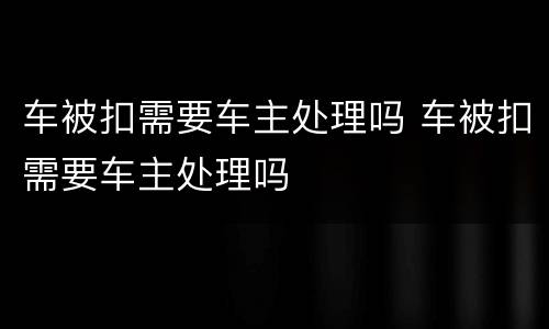 车被扣需要车主处理吗 车被扣需要车主处理吗