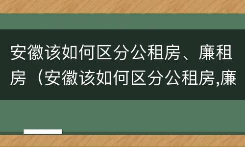 安徽该如何区分公租房、廉租房（安徽该如何区分公租房,廉租房和商品房）