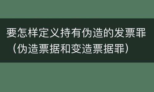 要怎样定义持有伪造的发票罪（伪造票据和变造票据罪）