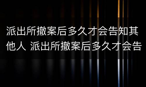 派出所撤案后多久才会告知其他人 派出所撤案后多久才会告知其他人名字