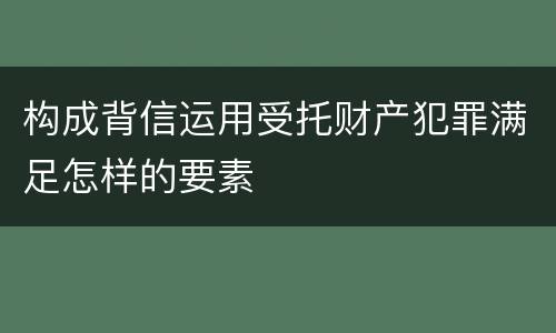 构成背信运用受托财产犯罪满足怎样的要素