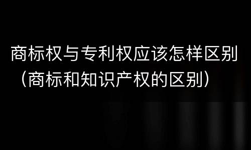 商标权与专利权应该怎样区别（商标和知识产权的区别）