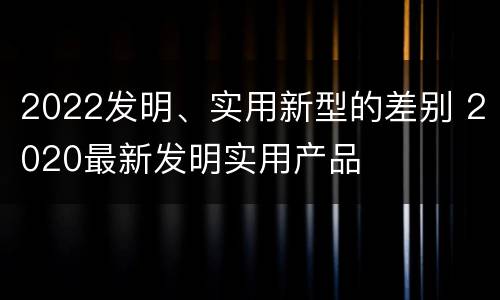 2022发明、实用新型的差别 2020最新发明实用产品