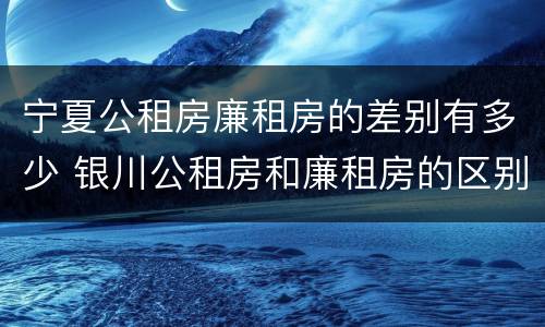 宁夏公租房廉租房的差别有多少 银川公租房和廉租房的区别