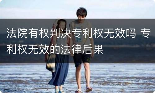 法院有权判决专利权无效吗 专利权无效的法律后果