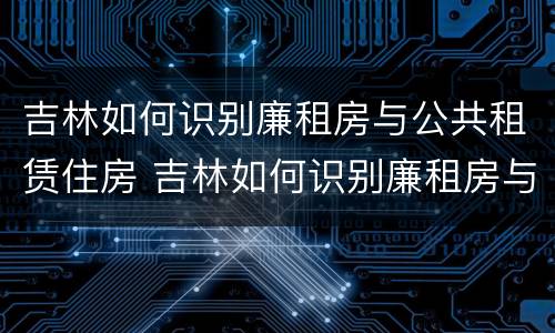 吉林如何识别廉租房与公共租赁住房 吉林如何识别廉租房与公共租赁住房的区别
