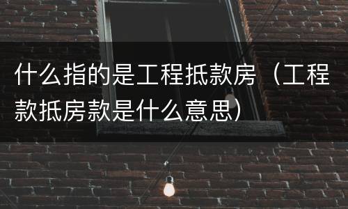 什么指的是工程抵款房(工程款抵房款是什么意思)