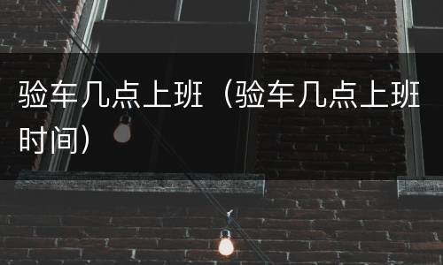 验车几点上班（验车几点上班时间）