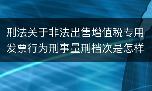 刑法关于非法出售增值税专用发票行为刑事量刑档次是怎样