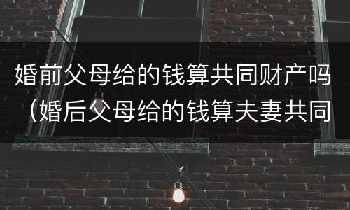 婚前父母给的钱算共同财产吗（婚后父母给的钱算夫妻共同财产吗）