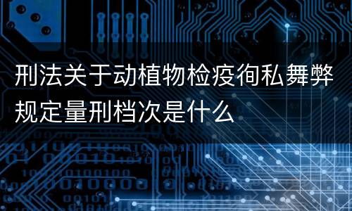 刑法关于动植物检疫徇私舞弊规定量刑档次是什么