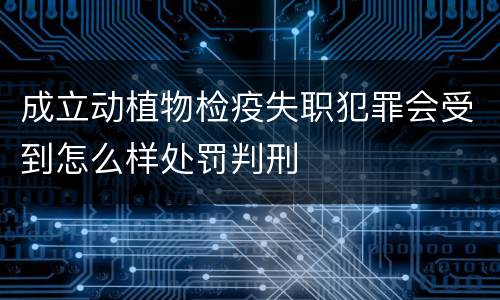 成立动植物检疫失职犯罪会受到怎么样处罚判刑