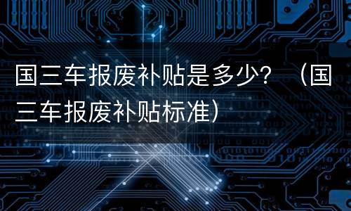 国三车报废补贴是多少?(国三车报废补贴标准)