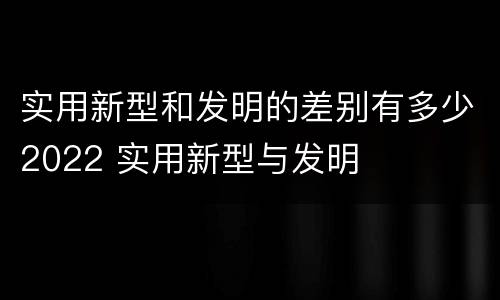 实用新型和发明的差别有多少2022 实用新型与发明