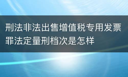 刑法非法出售增值税专用发票罪法定量刑档次是怎样