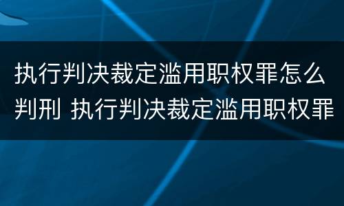 执行判决裁定滥用职权罪怎么判刑 执行判决裁定滥用职权罪量刑标准