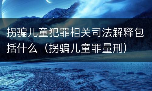 拐骗儿童犯罪相关司法解释包括什么（拐骗儿童罪量刑）