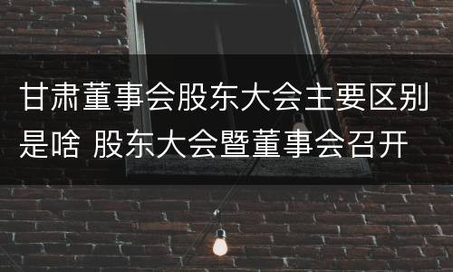 甘肃董事会股东大会主要区别是啥 股东大会暨董事会召开