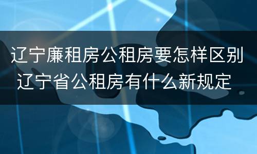 辽宁廉租房公租房要怎样区别 辽宁省公租房有什么新规定