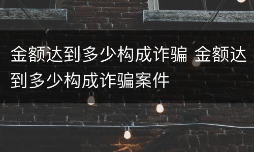 金额达到多少构成诈骗 金额达到多少构成诈骗案件