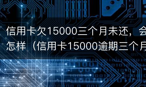 信用卡欠15000三个月未还，会怎样（信用卡15000逾期三个月未还利息多少）