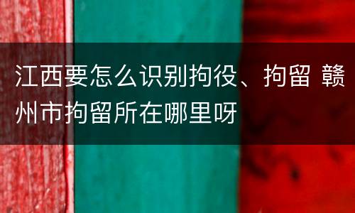 江西要怎么识别拘役、拘留 赣州市拘留所在哪里呀