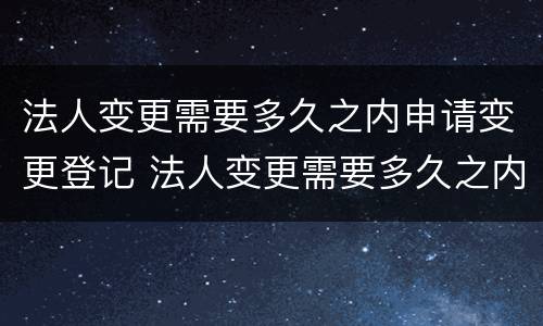 法人变更需要多久之内申请变更登记 法人变更需要多久之内申请变更登记