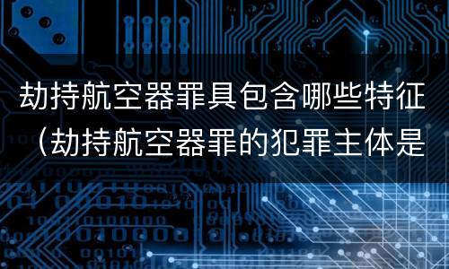 劫持航空器罪具包含哪些特征（劫持航空器罪的犯罪主体是）