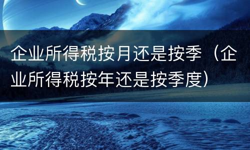 企业所得税按月还是按季（企业所得税按年还是按季度）