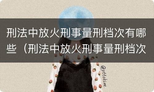 刑法中放火刑事量刑档次有哪些（刑法中放火刑事量刑档次有哪些规定）