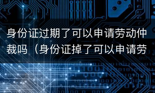 身份证过期了可以申请劳动仲裁吗（身份证掉了可以申请劳动仲裁吗）