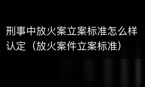 刑事中放火案立案标准怎么样认定（放火案件立案标准）