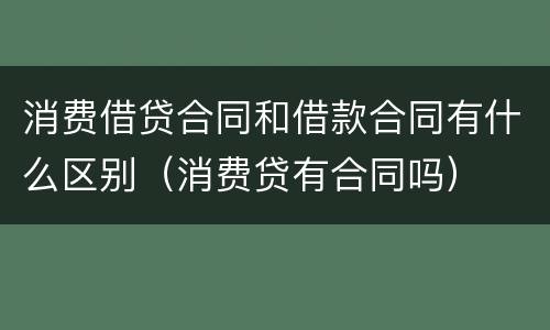 消费借贷合同和借款合同有什么区别（消费贷有合同吗）