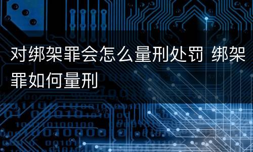 对绑架罪会怎么量刑处罚 绑架罪如何量刑